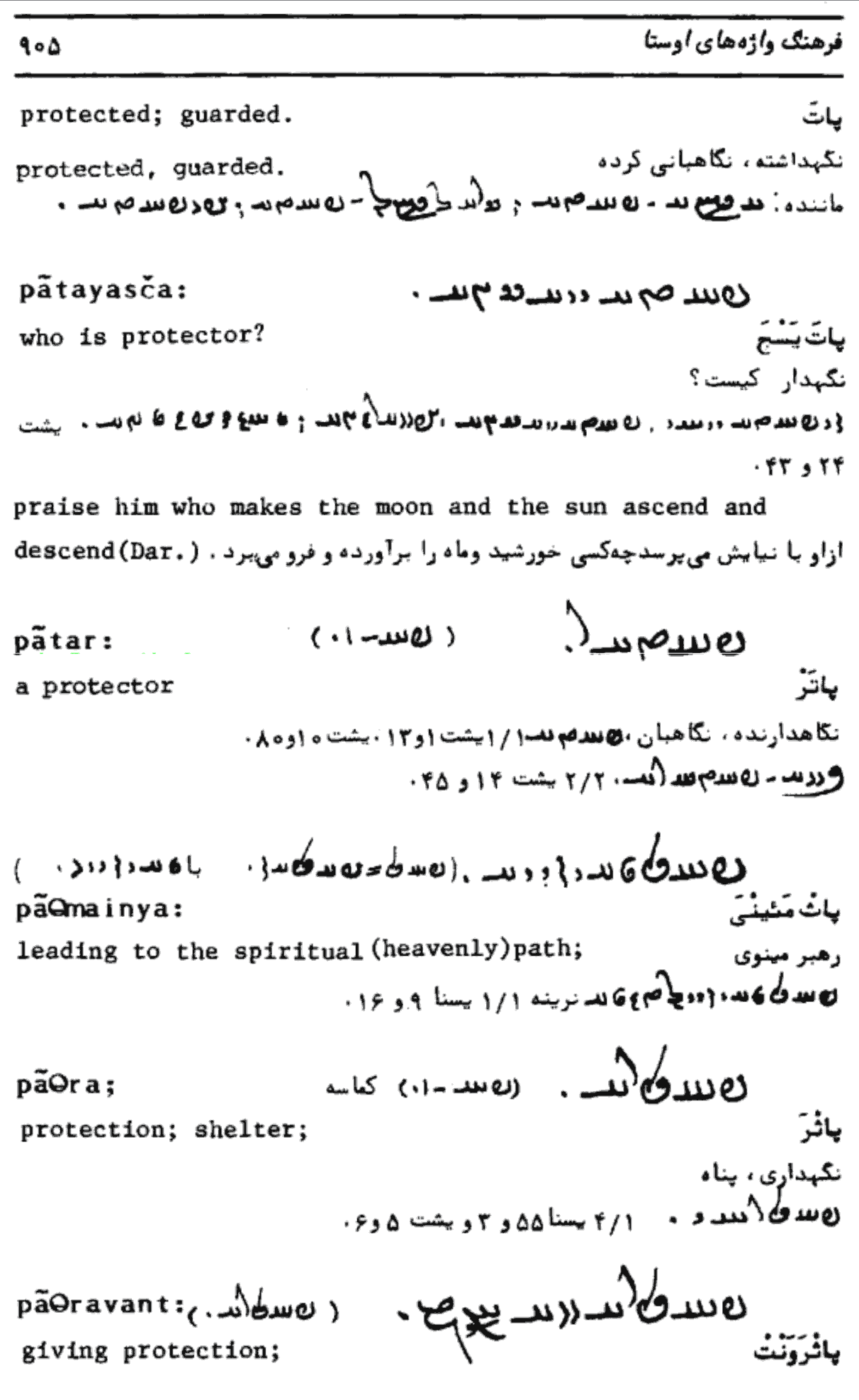 بالای صفحه: شماره ۹۰۵ کلمه اول (بالا سمت چپ): لاتین (آوانگاری): protected; guarded. protected, guarded. فارسی (اَوِستایی با خط پهلوی): پات توضیحات فارسی: نگهداشته، نگاهبانی کرده. ارجاعات: ، پ. [پشت؟] سد [سده] ٥٥، پ. سد ٥٥، پ. سد ٥٥ کلمه دوم: لاتین (آوانگاری): pātayasčā who is protector? فارسی (اَوِستایی با خط پهلوی): پات‌یَشچَ توضیحات فارسی: نگهدار کیست؟ ارجاعات: [حروف اوستایی ناخوانا] ، سد ۱۰، پ. سد ۴ و ۴۴ عبارت سوم: لاتین (آوانگاری): praise him who makes the moon and the sun ascend and descend (Dar.). فارسی (اَوِستایی با خط پهلوی): [عبارت بلند اوستایی ناخوانا] توضیحات فارسی: از او با نیایش می‌پرسد که خورشید و ماه را بر آورده و فرو می‌برد (دار). کلمه چهارم (وسط صفحه): لاتین (آوانگاری): pātar a protector فارسی (اَوِستایی با خط پهلوی): پاتر توضیحات فارسی: نگاهدارنده، نگاهبان ارجاعات: سد [سدّه] ۱۰، پ. ۱، پشت ۱۲۰، پشت ٥٥، پشت ٤٥ کلمه پنجم: لاتین (آوانگاری): pāΘmainya : leading to the spiritual (heavenly) path; فارسی (اَوِستایی با خط پهلوی): پاثمئینی توضیحات فارسی: رهبر مینوی ارجاعات: سدّه ١، پ. سدّه ٩ و ١٦ کلمه ششم: لاتین (آوانگاری): pāΘra; protection; shelter; فارسی (اَوِستایی با خط پهلوی): پاثرَ توضیحات فارسی: نگهداری، پناه ارجاعات: سدّه ١، پ. ٥ و ٥٥ و ٦٥ کلمه هفتم (پایین صفحه): لاتین (آوانگاری): pāΘrāvant; giving protection; فارسی (اَوِستایی با خط پهلوی): پاثرَوَنت توضیحات فارسی: پناه [یا نگهبانی] دهنده